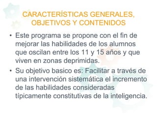 CARACTERÍSTICAS GENERALES, OBJETIVOS Y CONTENIDOSEste programa se propone con el fin de mejorar las habilidades de los alumnos que oscilan entre los 11 y 15 años y que viven en zonas deprimidas.Su objetivo basico es: Facilitar a través de una intervención sistemática el incremento de las habilidades consideradas típicamente constitutivas de la inteligencia. 