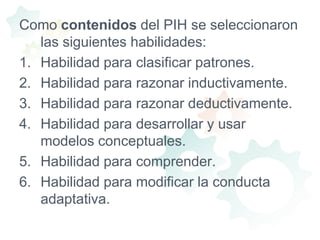 Como contenidos del PIH se seleccionaron las siguientes habilidades:Habilidad para clasificar patrones. Habilidad para razonar inductivamente. Habilidad para razonar deductivamente.  Habilidad para desarrollar y usar modelos conceptuales.  Habilidad para comprender. Habilidad para modificar la conducta adaptativa. 