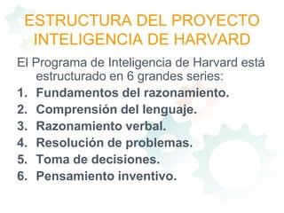 ESTRUCTURA DEL PROYECTO INTELIGENCIA DE HARVARDEl Programa de Inteligencia de Harvard está estructurado en 6 grandes series:Fundamentos del razonamiento.Comprensión del lenguaje.Razonamiento verbal.Resolución de problemas.Toma de decisiones.Pensamiento inventivo.