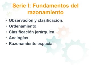 Serie I: Fundamentos del razonamientoObservación y clasificación. Ordenamiento. Clasificación jerárquica. Analogías. Razonamiento espacial. 