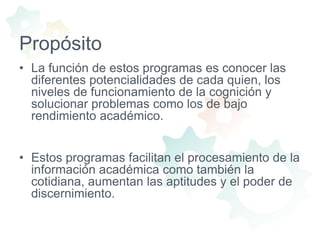 PropósitoLa función de estos programas es conocer las diferentes potencialidades de cada quien, los niveles de funcionamiento de la cognición y solucionar problemas como los de bajo rendimiento académico.Estos programas facilitan el procesamiento de la información académica como también la cotidiana, aumentan las aptitudes y el poder de discernimiento.
