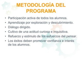 METODOLOGÍA DEL PROGRAMAParticipación activa de todos los alumnos. Aprendizaje por exploración y descubrimiento. Diálogo dirigido. Cultivo de una actitud curiosa e inquisitiva.  Refuerzo y estimulo de los esfuerzos del pensar. Los éxitos deben promover confianza e interés de los alumnos.