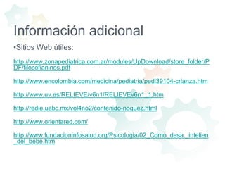 Información adicionalSitios Web útiles:http://www.zonapediatrica.com.ar/modules/UpDownload/store_folder/PDF/filosofianinos.pdfhttp://www.encolombia.com/medicina/pediatria/pedi39104-crianza.htmhttp://www.uv.es/RELIEVE/v6n1/RELIEVEv6n1_1.htmhttp://redie.uabc.mx/vol4no2/contenido-noguez.htmlhttp://www.orientared.com/http://www.fundacioninfosalud.org/Psicologia/02_Como_desa._intelien_del_bebe.htm