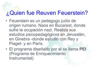 ¿Quien fue Reuven Feuerstein?Feuerstein es un pedagogo judío de origen rumano. Nace en Bucarest, donde sufre la ocupación nazi. Realiza sus estudios psicopedagógicos en Jerusalén, en Ginebra -donde estudió con Rey y Piaget- y en París. El programa diseñado por el se llama PEI (Programa de Enriquecimiento Instrumental) 