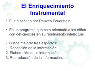 El Enriquecimiento InstrumentalFue diseñado por Reuven Feuerstein.Es un programa que esta orientado a los niños con deficiencias en su rendimiento intelectual.Busca mejorar tres aspectos:1. Recepción de la información.2. Elaboración de la información.3. Reproducción de la información.