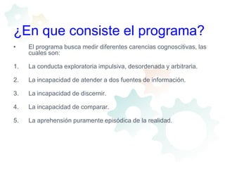 ¿En que consiste el programa?El programa busca medir diferentes carencias cognoscitivas, las cuales son:La conducta exploratoria impulsiva, desordenada y arbitraria.La incapacidad de atender a dos fuentes de información.La incapacidad de discernir.La incapacidad de comparar.La aprehensión puramente episódica de la realidad.