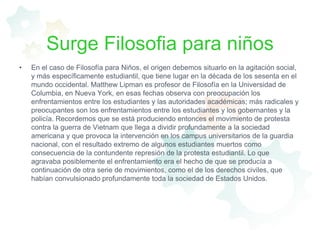 Surge Filosofia para niñosEn el caso de Filosofía para Niños, el origen debemos situarlo en la agitación social, y más específicamente estudiantil, que tiene lugar en la década de los sesenta en el mundo occidental. Matthew Lipman es profesor de Filosofía en la Universidad de Columbia, en Nueva York, en esas fechas observa con preocupación los enfrentamientos entre los estudiantes y las autoridades académicas; más radicales y preocupantes son los enfrentamientos entre los estudiantes y los gobernantes y la policía. Recordemos que se está produciendo entonces el movimiento de protesta contra la guerra de Vietnam que llega a dividir profundamente a la sociedad americana y que provoca la intervención en los campus universitarios de la guardia nacional, con el resultado extremo de algunos estudiantes muertos como consecuencia de la contundente represión de la protesta estudiantil. Lo que agravaba posiblemente el enfrentamiento era el hecho de que se producía a continuación de otra serie de movimientos, como el de los derechos civiles, que habían convulsionado profundamente toda la sociedad de Estados Unidos. 