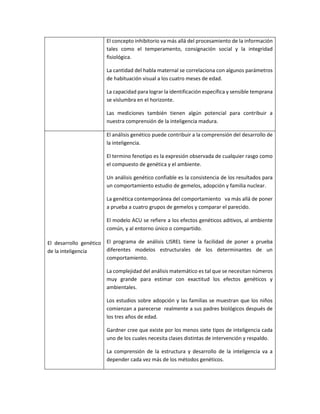 El concepto inhibitorio va más allá del procesamiento de la información
tales como el temperamento, consignación social y la integridad
fisiológica.
La cantidad del habla maternal se correlaciona con algunos parámetros
de habituación visual a los cuatro meses de edad.
La capacidad para lograr la identificación específica y sensible temprana
se vislumbra en el horizonte.
Las mediciones también tienen algún potencial para contribuir a
nuestra comprensión de la inteligencia madura.
El desarrollo genético
de la inteligencia
El análisis genético puede contribuir a la comprensión del desarrollo de
la inteligencia.
El termino fenotipo es la expresión observada de cualquier rasgo como
el compuesto de genética y el ambiente.
Un análisis genético confiable es la consistencia de los resultados para
un comportamiento estudio de gemelos, adopción y familia nuclear.
La genética contemporánea del comportamiento va más allá de poner
a prueba a cuatro grupos de gemelos y comparar el parecido.
El modelo ACU se refiere a los efectos genéticos aditivos, al ambiente
común, y al entorno único o compartido.
El programa de análisis LISREL tiene la facilidad de poner a prueba
diferentes modelos estructurales de los determinantes de un
comportamiento.
La complejidad del análisis matemático es tal que se necesitan números
muy grande para estimar con exactitud los efectos genéticos y
ambientales.
Los estudios sobre adopción y las familias se muestran que los niños
comienzan a parecerse realmente a sus padres biológicos después de
los tres años de edad.
Gardner cree que existe por los menos siete tipos de inteligencia cada
uno de los cuales necesita clases distintas de intervención y respaldo.
La comprensión de la estructura y desarrollo de la inteligencia va a
depender cada vez más de los métodos genéticos.
 