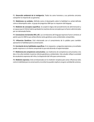 P1. Desarrollo ambiental de la inteligencia. Todos los seres humanos y sus parientes cercanos
comparten la mayoría de sus genomas.
P2. Mediciones no verbales. Definida como el desempeño sobre la habilidad no verbal definida
como el desempeño sobre el grupo de preguntas IDM que no requieren del lenguaje.
P3. Medición de conceptos específicos. Se aceptó la lógica del procedimiento de administración y
se supuso que el infante habría aprobado los reactivos de ese concepto que no fueron administrados
por ser demasiado fáciles.
P4. Conclusiones de Gemelos MC y DC. Las correlaciones del lenguaje expresivo fueron similares al
patrón para EL IDM lo que señala efectos tanto genéticos como ambientales compartidos.
P5. Influencias Genéticas. Está relacionada con el conocimiento de la palabra pero también
aprovecha la habilidad para la conversación.
P6. Correlación de las habilidades específicas. Es la respuesta a preguntas expresivas y no verbales
puede mejorarse si el infante comprende lo que está diciendo el experimentador.
P7. Mediciones de competencia comunicativa. Las mediciones de competencia comunicativa a los
dos o tres años también muestran efectos genéticos y ambientales. Este estudio refleja la variedad
de vocabulario expresivo del niño y la disposición del niño para comunicarse.
P8. Medición expresiva. Está correlacionada con la medición receptiva pero otras influencias tales
como la habilidad para la conversación y la verborrea pueden explicar una gran cantidad de varianza.
 