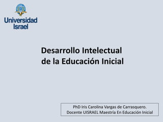 PhD Iris Carolina Vargas de Carrasquero.
Docente UISRAEL Maestría En Educación Inicial
Desarrollo Intelectual
de la Educación Inicial
 