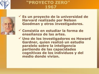 “PROYECTO ZERO” 
1967 
 Es un proyecto de la universidad de 
Harvard realizado por Nelson 
Goodman y otros investigadores. 
 Consistía en estudiar la forma de 
enseñanza de las artes. 
 Uno de los investigadores es Howard 
Gardner, quien realizó un estudio 
paralelo sobre la inteligencia 
partiendo de las capacidades 
cognitivas de los individuos y del 
medio donde vivían. 
 
