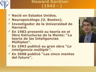Howard Gardner 
(1943 - ) 
 Nació en Estados Unidos. 
 Neuropsicólogo (U. Boston). 
 Investigador de la Universidad de 
Harvard. 
 En 1983 presentó su teoría en el 
libro Estructuras de la Mente: “La 
teoría de las Inteligencias 
Múltiples”. 
 En 1993 publicó su gran obra “La 
inteligencia múltiple”. 
 En 2008 publicó “Las cinco mentes 
del futuro”. 
 