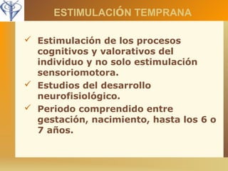 ESTIMULACIÓN TEMPRANA 
 Estimulación de los procesos 
cognitivos y valorativos del 
individuo y no solo estimulación 
sensoriomotora. 
 Estudios del desarrollo 
neurofisiológico. 
 Periodo comprendido entre 
gestación, nacimiento, hasta los 6 o 
7 años. 
 