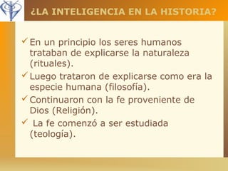 ¿LA INTELIGENCIA EN LA HISTORIA? 
En un principio los seres humanos 
trataban de explicarse la naturaleza 
(rituales). 
Luego trataron de explicarse como era la 
especie humana (filosofía). 
Continuaron con la fe proveniente de 
Dios (Religión). 
 La fe comenzó a ser estudiada 
(teología). 
 