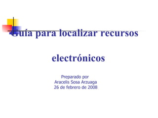   Guía para localizar recursos    electrónicos Preparado por  Aracelis Sosa Arzuaga 26 de febrero de 2008 