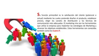 Su función primordial es la satisfacción del cliente (potencial o
actual) mediante las cuales pretende diseñar el producto, establecer
precios, elegir los canales de distribución y las técnicas de
comunicación más adecuadas. El marketing mix son las herramientas
que utiliza la empresa para implantar las estrategias de Marketing y
alcanzar los objetivos establecidos. Estas herramientas son conocidas
también como las Cuatro P.
 