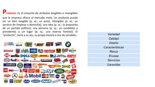Producto: Es el conjunto de atributos tangibles o intangibles
que la empresa ofrece al mercado meta. Un producto puede
ser un bien tangible (p. ej.: un auto), intangible (p. ej.: un
servicio de limpieza a domicilio), una idea (p. ej.: la propuesta
de un partido político), una persona (p. ej.: un candidato a
presidente) o un lugar (p. ej.: una reserva forestal). El
"producto", tiene a su vez, su propia mezcla o mix de variables:
 