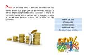 Precio: Se entiende como la cantidad de dinero que los
clientes tienen que pagar por un determinado producto o
servicio. El precio representa la única variable de la mezcla de
mercadotecnia que genera ingresos para la empresa, el resto
de las variables generan egresos. Sus variables son las
siguientes:
 