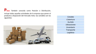 Plaza: También conocida como Posición o Distribución,
incluye todas aquellas actividades de la empresa que ponen el
producto a disposición del mercado meta. Sus variables son las
siguientes:
 