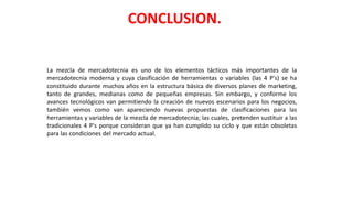 La mezcla de mercadotecnia es uno de los elementos tácticos más importantes de la
mercadotecnia moderna y cuya clasificación de herramientas o variables (las 4 P's) se ha
constituido durante muchos años en la estructura básica de diversos planes de marketing,
tanto de grandes, medianas como de pequeñas empresas. Sin embargo, y conforme los
avances tecnológicos van permitiendo la creación de nuevos escenarios para los negocios,
también vemos como van apareciendo nuevas propuestas de clasificaciones para las
herramientas y variables de la mezcla de mercadotecnia; las cuales, pretenden sustituir a las
tradicionales 4 P's porque consideran que ya han cumplido su ciclo y que están obsoletas
para las condiciones del mercado actual.
CONCLUSION.
 