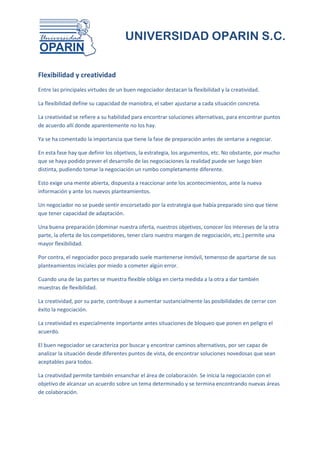 UNIVERSIDAD OPARIN S.C.


Flexibilidad y creatividad
Entre las principales virtudes de un buen negociador destacan la flexibilidad y la creatividad.

La flexibilidad define su capacidad de maniobra, el saber ajustarse a cada situación concreta.

La creatividad se refiere a su habilidad para encontrar soluciones alternativas, para encontrar puntos
de acuerdo allí donde aparentemente no los hay.

Ya se ha comentado la importancia que tiene la fase de preparación antes de sentarse a negociar.

En esta fase hay que definir los objetivos, la estrategia, los argumentos, etc. No obstante, por mucho
que se haya podido prever el desarrollo de las negociaciones la realidad puede ser luego bien
distinta, pudiendo tomar la negociación un rumbo completamente diferente.

Esto exige una mente abierta, dispuesta a reaccionar ante los acontecimientos, ante la nueva
información y ante los nuevos planteamientos.

Un negociador no se puede sentir encorsetado por la estrategia que había preparado sino que tiene
que tener capacidad de adaptación.

Una buena preparación (dominar nuestra oferta, nuestros objetivos, conocer los intereses de la otra
parte, la oferta de los competidores, tener claro nuestro margen de negociación, etc.) permite una
mayor flexibilidad.

Por contra, el negociador poco preparado suele mantenerse inmóvil, temeroso de apartarse de sus
planteamientos iniciales por miedo a cometer algún error.

Cuando una de las partes se muestra flexible obliga en cierta medida a la otra a dar también
muestras de flexibilidad.

La creatividad, por su parte, contribuye a aumentar sustancialmente las posibilidades de cerrar con
éxito la negociación.

La creatividad es especialmente importante antes situaciones de bloqueo que ponen en peligro el
acuerdo.

El buen negociador se caracteriza por buscar y encontrar caminos alternativos, por ser capaz de
analizar la situación desde diferentes puntos de vista, de encontrar soluciones novedosas que sean
aceptables para todos.

La creatividad permite también ensanchar el área de colaboración. Se inicia la negociación con el
objetivo de alcanzar un acuerdo sobre un tema determinado y se termina encontrando nuevas áreas
de colaboración.
 