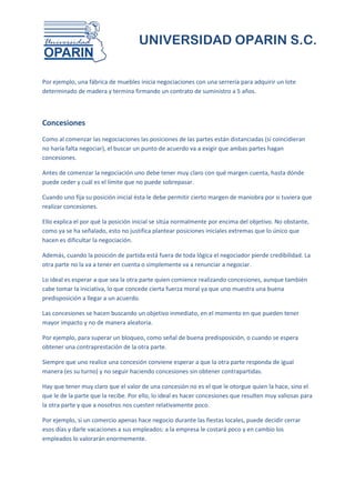 UNIVERSIDAD OPARIN S.C.


Por ejemplo, una fábrica de muebles inicia negociaciones con una serrería para adquirir un lote
determinado de madera y termina firmando un contrato de suministro a 5 años.



Concesiones
Como al comenzar las negociaciones las posiciones de las partes están distanciadas (si coincidieran
no haría falta negociar), el buscar un punto de acuerdo va a exigir que ambas partes hagan
concesiones.

Antes de comenzar la negociación uno debe tener muy claro con qué margen cuenta, hasta dónde
puede ceder y cuál es el límite que no puede sobrepasar.

Cuando uno fija su posición inicial ésta le debe permitir cierto margen de maniobra por si tuviera que
realizar concesiones.

Ello explica el por qué la posición inicial se sitúa normalmente por encima del objetivo. No obstante,
como ya se ha señalado, esto no justifica plantear posiciones iniciales extremas que lo único que
hacen es dificultar la negociación.

Además, cuando la posición de partida está fuera de toda lógica el negociador pierde credibilidad. La
otra parte no la va a tener en cuenta o simplemente va a renunciar a negociar.

Lo ideal es esperar a que sea la otra parte quien comience realizando concesiones, aunque también
cabe tomar la iniciativa, lo que concede cierta fuerza moral ya que uno muestra una buena
predisposición a llegar a un acuerdo.

Las concesiones se hacen buscando un objetivo inmediato, en el momento en que pueden tener
mayor impacto y no de manera aleatoria.

Por ejemplo, para superar un bloqueo, como señal de buena predisposición, o cuando se espera
obtener una contraprestación de la otra parte.

Siempre que uno realice una concesión conviene esperar a que la otra parte responda de igual
manera (es su turno) y no seguir haciendo concesiones sin obtener contrapartidas.

Hay que tener muy claro que el valor de una concesión no es el que le otorgue quien la hace, sino el
que le de la parte que la recibe. Por ello, lo ideal es hacer concesiones que resulten muy valiosas para
la otra parte y que a nosotros nos cuesten relativamente poco.

Por ejemplo, si un comercio apenas hace negocio durante las fiestas locales, puede decidir cerrar
esos días y darle vacaciones a sus empleados: a la empresa le costará poco y en cambio los
empleados lo valorarán enormemente.
 