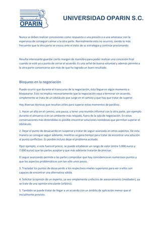 UNIVERSIDAD OPARIN S.C.


Nunca se deben realizar concesiones como respuesta a una presión o a una amenaza, con la
esperanza de conseguir calmar a la otra parte. Normalmente esto no ocurrirá, siendo lo más
frecuente que la otra parte se crezca ante el éxito de su estrategia y continúe presionando.



Resulta interesante guardar cierto margen de maniobra para poder realizar una concesión final
cuando se esté ya a punto de cerrar el acuerdo. Es una señal de buena voluntad y además permite a
la otra parte convencerse aún más de que ha logrado un buen resultado.



Bloqueos en la negociación
Puede ocurrir que durante el transcurso de la negociación, ésta llegue en algún momento a
bloquearse. Esto no implica necesariamente que la negociación vaya a terminar sin acuerdo,
simplemente se trata de un obstáculo que surge en el camino y que hay que tratar de superar.

Hay diversas técnicas que resultan útiles para superar estos momentos de parálisis:

1. Hacer un alto en el camino, una pausa, y tener una reunión informal con la otra parte, por ejemplo
durante el almuerzo o en un ambiente más relajado, fuera de la sala de negociación. En estas
conversaciones más distendidas es posible encontrar soluciones novedosas que permitan superar el
obstáculo.

2. Dejar el punto de desacuerdo en suspense y tratar de seguir avanzado en otros aspectos. De esta
manera se consigue seguir adelante, mientras se gana tiempo para tratar de encontrar una solución
al punto conflictivo. Es posible incluso dejar el problema acotado.

Ppor ejemplo, si este fuera el precio, se puede establecer un rango de valor (entre 5.000 euros y
7.000 euros) que las partes aceptan y que más adelante tratarán de precisar.

El seguir avanzando permite a las partes comprobar que hay coincidencia en numerosos puntos y
que los aspectos problemáticos son tan sólo unos pocos.

3. Trasladar los puntos de desacuerdo a los respectivos niveles superiores para ver si ellos son
capaces de encontrar una alternativa válida.

4. Solicitar la opinión de un experto, ya sea simplemente a efectos de asesoramiento (mediador), ya
se trate de una opinión vinculante (arbitro).

5. También se puede tratar de llegar a un acuerdo con un ámbito de aplicación menor que el
inicialmente previsto.
 