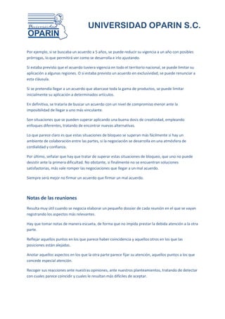 UNIVERSIDAD OPARIN S.C.


Por ejemplo, si se buscaba un acuerdo a 5 años, se puede reducir su vigencia a un año con posibles
prórrogas, lo que permitirá ver como se desarrolla e irlo ajustando.

Si estaba previsto que el acuerdo tuviera vigencia en todo el territorio nacional, se puede limitar su
aplicación a algunas regiones. O si estaba previsto un acuerdo en exclusividad, se puede renunciar a
esta cláusula.

Si se pretendía llegar a un acuerdo que abarcase toda la gama de productos, se puede limitar
inicialmente su aplicación a determinados artículos.

En definitiva, se trataría de buscar un acuerdo con un nivel de compromiso menor ante la
imposibilidad de llegar a uno más vinculante.

Son situaciones que se pueden superar aplicando una buena dosis de creatividad, empleando
enfoques diferentes, tratando de encontrar nuevas alternativas.

Lo que parece claro es que estas situaciones de bloqueo se superan más fácilmente si hay un
ambiente de colaboración entre las partes, si la negociación se desarrolla en una atmósfera de
cordialidad y confianza.

Por último, señalar que hay que tratar de superar estas situaciones de bloqueo, que uno no puede
desistir ante la primera dificultad. No obstante, si finalmente no se encuentran soluciones
satisfactorias, más vale romper las negociaciones que llegar a un mal acuerdo.

Siempre será mejor no firmar un acuerdo que firmar un mal acuerdo.



Notas de las reuniones
Resulta muy útil cuando se negocia elaborar un pequeño dossier de cada reunión en el que se vayan
registrando los aspectos más relevantes.

Hay que tomar notas de manera escueta, de forma que no impida prestar la debida atención a la otra
parte.

Reflejar aquellos puntos en los que parece haber coincidencia y aquellos otros en los que las
posiciones están alejadas.

Anotar aquellos aspectos en los que la otra parte parece fijar su atención, aquellos puntos a los que
concede especial atención.

Recoger sus reacciones ante nuestras opiniones, ante nuestros planteamientos, tratando de detectar
con cuales parece coincidir y cuales le resultan más difíciles de aceptar.
 