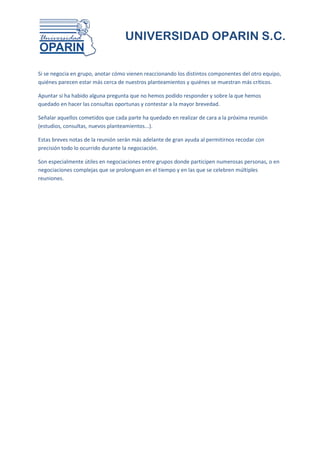 UNIVERSIDAD OPARIN S.C.


Si se negocia en grupo, anotar cómo vienen reaccionando los distintos componentes del otro equipo,
quiénes parecen estar más cerca de nuestros planteamientos y quiénes se muestran más críticos.

Apuntar si ha habido alguna pregunta que no hemos podido responder y sobre la que hemos
quedado en hacer las consultas oportunas y contestar a la mayor brevedad.

Señalar aquellos cometidos que cada parte ha quedado en realizar de cara a la próxima reunión
(estudios, consultas, nuevos planteamientos...).

Estas breves notas de la reunión serán más adelante de gran ayuda al permitirnos recodar con
precisión todo lo ocurrido durante la negociación.

Son especialmente útiles en negociaciones entre grupos donde participen numerosas personas, o en
negociaciones complejas que se prolonguen en el tiempo y en las que se celebren múltiples
reuniones.
 