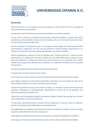 UNIVERSIDAD OPARIN S.C.


Desarrollo
Esta fase comienza en el momento en el que las partes se sientan frente a frente con objeto de
iniciar propiamente la negociación.

Inicialmente las partes tratarán de conocerse y de establecer un clima de confianza:

En este primer momento se tratarán temas generales (situación económica, evolución del sector,
perspectivas, particularidades de cada una de las empresas, etc.), sin entrar por el momento a tratar
el tema propiamente de la negociación.

Esta fase siempre es importante ya que si se consigue un buen grado de sintonía puede facilitar
enormemente la negociación. Por ello, hay que prestarle la atención debida, especialmente si se
trata de un interlocutor con el que se pretende establecer una relación duradera.

Muchos negociadores cometen el error de desdeñar este "contacto personal" y tratan de entrar
directamente en la negociación. No hay que olvidar que con independencia de la empresa a la que
cada uno representa, la negociación tiene lugar entre personas y en sus decisiones van a influir,
además de los argumentos objetivos que se aporten, un componente emocional que no se puede
menospreciar.

Una buena relación personal ha sido la clave de muchos acuerdos.

A continuación, las partes entrarán ya en materia.

Es frecuente que la parte que hace la oferta comience realizando una presentación de la misma.

Acto seguido empezarán a intercambiar información, tanteando cual es la posición de cada una de
ellas, tratando de determinar cual es la diferencia que les separa.

A pesar de esta diferencia inicial, si hay interés en llegar a un acuerdo las partes tratarán de acercar
posiciones. Defenderán sus planteamientos, argumentarán en contra de los del oponente, irán
haciendo (pequeñas) concesiones, etc.

El desarrollo será normalmente gradual: este proceso requiere tiempo, hay que dejar que las cosas
vayan madurando, no conviene precipitarse.

En todo caso, cada persona tiene su propio ritmo de negociación y hay que tratar de respetarlo:
presionar más allá de cierto límite puede ser contraproducente.

Hay negociadores que prefieren ir directamente al grano, sin andarse con rodeos. A otros en cambio
les gusta una aproximación más lenta, más gradual.

Toda negociación requiere una buena dosis de paciencia, no obstante puede ganar en rapidez si:

Se consigue una buena comunicación entre las partes, franca, abierta, evitando malentendidos.
 