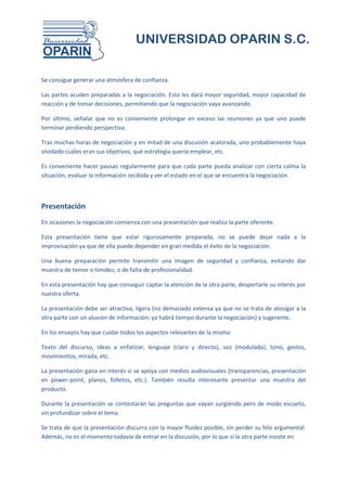 UNIVERSIDAD OPARIN S.C.


Se consigue generar una atmósfera de confianza.

Las partes acuden preparadas a la negociación. Esto les dará mayor seguridad, mayor capacidad de
reacción y de tomar decisiones, permitiendo que la negociación vaya avanzando.

Por último, señalar que no es conveniente prolongar en exceso las reuniones ya que uno puede
terminar perdiendo perspectiva.

Tras muchas horas de negociación y en mitad de una discusión acalorada, uno probablemente haya
olvidado cuáles eran sus objetivos, qué estrategia quería emplear, etc.

Es conveniente hacer pausas regularmente para que cada parte pueda analizar con cierta calma la
situación, evaluar la información recibida y ver el estado en el que se encuentra la negociación.



Presentación
En ocasiones la negociación comienza con una presentación que realiza la parte oferente.

Esta presentación tiene que estar rigurosamente preparada, no se puede dejar nada a la
improvisación ya que de ella puede depender en gran medida el éxito de la negociación.

Una buena preparación permite transmitir una imagen de seguridad y confianza, evitando dar
muestra de temor o timidez, o de falta de profesionalidad.

En esta presentación hay que conseguir captar la atención de la otra parte, despertarle su interés por
nuestra oferta.

La presentación debe ser atractiva, ligera (no demasiado extensa ya que no se trata de atosigar a la
otra parte con un aluvión de información; ya habrá tiempo durante la negociación) y sugerente.

En los ensayos hay que cuidar todos los aspectos relevantes de la misma:

Texto del discurso, ideas a enfatizar, lenguaje (claro y directo), voz (modulada), tono, gestos,
movimientos, mirada, etc.

La presentación gana en interés si se apoya con medios audiovisuales (transparencias, presentación
en power-point, planos, folletos, etc.). También resulta interesante presentar una muestra del
producto.

Durante la presentación se contestarán las preguntas que vayan surgiendo pero de modo escueto,
sin profundizar sobre el tema.

Se trata de que la presentación discurra con la mayor fluidez posible, sin perder su hilo argumental.
Además, no es el momento todavía de entrar en la discusión, por lo que si la otra parte insiste en
 