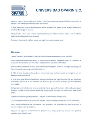 UNIVERSIDAD OPARIN S.C.


tratar un aspecto determinado se le indicará cortésmente que una vez concluida la presentación se
abordará con mayor profundidad el tema que plantea.

Es muy importante realizar la presentación en un momento del día en el que la gente esté fresca,
siendo preferible por la mañana:

Hay que evitar a toda costa tener la presentación después del almuerzo o a última hora de la tarde
(la gente estará especialmente cansada).

Tampoco el lunes por la mañana puede que sea el momento más oportuno.




Discusión
Cuando comienza propiamente la negociación las partes mantienen posiciones distantes.

Lo normal es que cada uno encuentre su posición perfectamente lógica y racional y en cambio no se
explique la del contrario, que le resultará probablemente egoísta e indefendible.

Esto lleva frecuentemente a ver al oponente de forma negativa, como un enemigo al que hay que
frenar para evitar que se aproveche de nosotros.

El fallo de este planteamiento reside en no entender que los intereses de la otra parte son tan
legítimos como los nuestros.

Si hiciéramos esta reflexión llegaríamos a la conclusión de que efectivamente hay dos posiciones
enfrentadas, pero que de ello no tiene que derivarse que las personas tengan que estar también
enfrentadas.

En lugar de ver al interlocutor como un enemigo habría que verlo como un colaborador, con quien
debemos trabajar conjuntamente para tratar de encontrar una solución satisfactoria para ambas
partes.

Este enfoque contribuye decisivamente a mejorar el ambiente de la negociación.

Las partes se sentirán más relajadas, más abiertas y no tratarán de atrincherarse en sus posiciones.

En las negociaciones hay que enfrentarse a los problemas con determinación pero mostrando el
máximo respeto hacia las personas.

Hay que ser capaz de compatibilizar las discusiones, a veces acaloradas, con un trato personal
exquisito hacia el interlocutor.
 