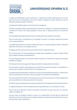 UNIVERSIDAD OPARIN S.C.


Es lógico que defendamos nuestras posiciones y rechacemos aquellos planteamientos de la otra
parte con los que no coincidamos, pero ello sin dañar la imagen de nuestro oponente ya que las
relaciones personales podrían resentirse.

Las opiniones se deben exponer con firmeza pero sin arrogancia.

Tampoco se pueden rechazar las opiniones de la otra parte con desprecio. Una disputa profesional se
recordará en el futuro como algo anecdótico, mientras que un ataque personal es muy difícil de
olvidar.

El uso apropiado del lenguaje ayuda a hacer esta separación entre problemas y personas:

No es lo mismo decir "su propuesta es una estupidez", que decir "no estoy en absoluto de acuerdo
con su nueva propuesta".

La claridad del mensaje es la misma en ambos casos, pero en el primer ejemplo se daña la imagen del
adversario mientras que en el segundo caso no.

El lenguaje permite suavizar las formas sin perder por ello un ápice de firmeza.

No es lo mismo decir "lo que usted plantea es a todas luces inaceptable", que decir "lamento decirle
que no podemos aceptar su planteamiento".

El uso del lenguaje puede ser muy útil para rebajar la tensión en el ambiente, sin que por ello pierdan
claridad los mensajes.

Por otra parte, durante la negociación hay que mantener las reglas básicas de cortesía:

No interrumpir, contestar cada pregunta que nos formulen (no guardar silencio), no monopolizar la
conversación, mantener contacto visual con el interlocutor, etc.

Las posibles pausas (intermedios, almuerzos, etc.) hay que aprovecharlas para dejar a un lado el tono
formal y acalorado de la discusión y tratar de recuperar una atmósfera más distendida.

Con ello se pretende transmitir el mensaje de que una cosa es lo que pasa en la mesa de negociación
y otra muy distinta es la relación personal entre las partes.

Se trata de separar perfectamente la vertiente profesional de la negociación de la vertiente personal.

La negociación genera a veces tal estado de tensión que puede llevar a uno a perder los nervios.

Sube el tono de la discusión, se hacen comentarios muy fuertes, se dicen cosas que no se piensan,
surgen los enfados, etc.

Hay que tratar de mantener siempre la calma y ser comprensible con este tipo de reacción del
oponente (no hay que tomarlo como un ataque personal; son reacciones muy humanas a las que no
hay que darles mayor importancia).
 