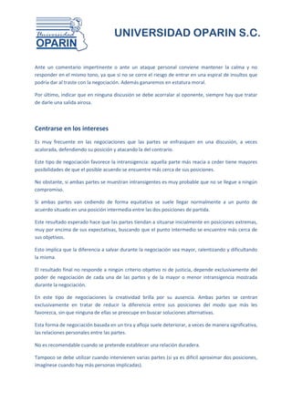 UNIVERSIDAD OPARIN S.C.


Ante un comentario impertinente o ante un ataque personal conviene mantener la calma y no
responder en el mismo tono, ya que si no se corre el riesgo de entrar en una espiral de insultos que
podría dar al traste con la negociación. Además ganaremos en estatura moral.

Por último, indicar que en ninguna discusión se debe acorralar al oponente, siempre hay que tratar
de darle una salida airosa.



Centrarse en los intereses
Es muy frecuente en las negociaciones que las partes se enfrasquen en una discusión, a veces
acalorada, defendiendo su posición y atacando la del contrario.

Este tipo de negociación favorece la intransigencia: aquella parte más reacia a ceder tiene mayores
posibilidades de que el posible acuerdo se encuentre más cerca de sus posiciones.

No obstante, si ambas partes se muestran intransigentes es muy probable que no se llegue a ningún
compromiso.

Si ambas partes van cediendo de forma equitativa se suele llegar normalmente a un punto de
acuerdo situado en una posición intermedia entre las dos posiciones de partida.

Este resultado esperado hace que las partes tiendan a situarse inicialmente en posiciones extremas,
muy por encima de sus expectativas, buscando que el punto intermedio se encuentre más cerca de
sus objetivos.

Esto implica que la diferencia a salvar durante la negociación sea mayor, ralentizando y dificultando
la misma.

El resultado final no responde a ningún criterio objetivo ni de justicia, depende exclusivamente del
poder de negociación de cada una de las partes y de la mayor o menor intransigencia mostrada
durante la negociación.

En este tipo de negociaciones la creatividad brilla por su ausencia. Ambas partes se centran
exclusivamente en tratar de reducir la diferencia entre sus posiciones del modo que más les
favorezca, sin que ninguna de ellas se preocupe en buscar soluciones alternativas.

Esta forma de negociación basada en un tira y afloja suele deteriorar, a veces de manera significativa,
las relaciones personales entre las partes.

No es recomendable cuando se pretende establecer una relación duradera.

Tampoco se debe utilizar cuando intervienen varias partes (si ya es difícil aproximar dos posiciones,
imagínese cuando hay más personas implicadas).
 