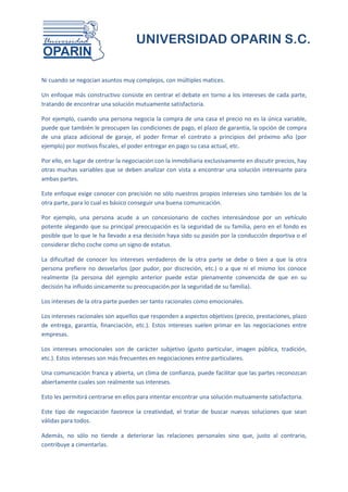 UNIVERSIDAD OPARIN S.C.


Ni cuando se negocian asuntos muy complejos, con múltiples matices.

Un enfoque más constructivo consiste en centrar el debate en torno a los intereses de cada parte,
tratando de encontrar una solución mutuamente satisfactoria.

Por ejemplo, cuando una persona negocia la compra de una casa el precio no es la única variable,
puede que también le preocupen las condiciones de pago, el plazo de garantía, la opción de compra
de una plaza adicional de garaje, el poder firmar el contrato a principios del próximo año (por
ejemplo) por motivos fiscales, el poder entregar en pago su casa actual, etc.

Por ello, en lugar de centrar la negociación con la inmobiliaria exclusivamente en discutir precios, hay
otras muchas variables que se deben analizar con vista a encontrar una solución interesante para
ambas partes.

Este enfoque exige conocer con precisión no sólo nuestros propios intereses sino también los de la
otra parte, para lo cual es básico conseguir una buena comunicación.

Por ejemplo, una persona acude a un concesionario de coches interesándose por un vehículo
potente alegando que su principal preocupación es la seguridad de su familia, pero en el fondo es
posible que lo que le ha llevado a esa decisión haya sido su pasión por la conducción deportiva o el
considerar dicho coche como un signo de estatus.

La dificultad de conocer los intereses verdaderos de la otra parte se debe o bien a que la otra
persona prefiere no desvelarlos (por pudor, por discreción, etc.) o a que ni el mismo los conoce
realmente (la persona del ejemplo anterior puede estar plenamente convencida de que en su
decisión ha influido únicamente su preocupación por la seguridad de su familia).

Los intereses de la otra parte pueden ser tanto racionales como emocionales.

Los intereses racionales son aquellos que responden a aspectos objetivos (precio, prestaciones, plazo
de entrega, garantía, financiación, etc.). Estos intereses suelen primar en las negociaciones entre
empresas.

Los intereses emocionales son de carácter subjetivo (gusto particular, imagen pública, tradición,
etc.). Estos intereses son más frecuentes en negociaciones entre particulares.

Una comunicación franca y abierta, un clima de confianza, puede facilitar que las partes reconozcan
abiertamente cuales son realmente sus intereses.

Esto les permitirá centrarse en ellos para intentar encontrar una solución mutuamente satisfactoria.

Este tipo de negociación favorece la creatividad, el tratar de buscar nuevas soluciones que sean
válidas para todos.

Además, no sólo no tiende a deteriorar las relaciones personales sino que, justo al contrario,
contribuye a cimentarlas.
 