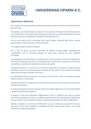UNIVERSIDAD OPARIN S.C.


Argumentos y objeciones
En la negociación hay que emplear aquellos argumentos que mejor respondan a los intereses reales
de la otra parte.

Por ejemplo, si una entidad financiera negocia con una empresa informática el mantenimiento de su
red de ordenadores, esta empresa tiene que detectar qué es lo que valora principalmente el banco
(un precio económico, la seguridad, la fiabilidad, el apoyo técnico, etc.).

Una vez que conoce cuál es el principal interés (por ejemplo, fiabilidad) debe utilizar aquellos
argumentos que mejor respondan a esta preocupación.

En la argumentación hay que ser selectivo.

No se trata de soltar una lista interminable de posibles ventajas (algunas probablemente
cuestionables), sino de seleccionar aquellas de mayor peso, aquellas que sean realmente
irrefutables.

La argumentación se debe preparar en la etapa inicial, antes de sentarse a la mesa de negociación.
Para ello es fundamental conocer en profundidad nuestra propia oferta, compararla con las de los
competidores y considerar los posibles intereses de la otra parte.

El negociador acudirá a la reunión con una batería de argumentos a emplear. A medida que vaya
detectando cuales son las preocupaciones principales del interlocutor se irá centrando en aquellos
argumentos que mejor respondan a las mismas.

Los argumentos hay que presentarlos con firmeza, con convicción, pero sin prepotencia (podría
originar rechazo en la otra parte).

Cuando uno presenta un argumento con el que pretende convencer a la otra parte es frecuente que
éste plantee objeciones.

En la fase de preparación hay que tratar de anticipar las posibles objeciones que nos pueden plantear
y preparar las respuestas oportunas.

La objeción no hay que interpretarla negativamente, como un obstáculo que surge en nuestro
camino hacia el acuerdo, sino que es una señal de que la otra parte está interesada en la negociación
(en caso contrario no se molestaría en objetar, simplemente se limitaría a finalizar la negociación).

Además, la objeción es una fuente de información ya que nos indica qué es realmente lo que le
preocupa a la otra parte, dándonos la posibilidad de afinar mejor nuestra oferta y de ser más
selectivo en nuestra argumentación.
 