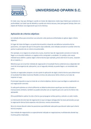 UNIVERSIDAD OPARIN S.C.


En todo caso, hay que distinguir cuando se tratan de objeciones reales (que habrá que contestar en
profundidad, con todo lujo de detalle) y cuando son meras excusas, bien para ganar tiempo, bien con
objeto de finalizar una negociación que no le interesa.



Aplicación de criterios objetivos
Un método eficaz para encontrar una solución a dos posturas enfrentadas es aplicar algún criterio
objetivo.

En lugar de tratar de llegar a un punto de encuentro a base de una defensa numantina de las
posiciones, a la espera de que la otra parte vaya cediendo, este método consiste en acordar entre las
partes la aplicación de un criterio incuestionable.

Por ejemplo, si se negocia la compra de un piso, el primer tipo de negociación consiste en tratar de
llegar a un acuerdo mediante un regateo entre comprador y vendedor. En cambio, este nuevo
método busca definir y aplicar algún criterio técnico (por ejemplo, precio del m2 en la zona , tasación
de un experto…).

Mientras que con el primer método de negociación el resultado final es arbitrario (va a depender del
nivel de intransigencia de cada parte), con el segundo método se puede llegar a un resultado más
justo.

Cuando un negociador propone a la otra parte la aplicación de algún criterio técnico para determinar
el resultado final debe mostrarse flexible a la hora de seleccionar dicho criterio y no tratar de
imponer el suyo.

El principal requisito es que se trate de un criterio objetivo, técnico y que sea lógica su aplicación en
esa negociación concreta.

Si cada parte plantea un criterio diferente se debería seleccionar aquél que sea más utilizado en
transacciones similares; también se puede consultar con un experto para ver cual es el criterio más
apropiado.

Otra posibilidad es aplicar los dos criterios que propugnan ambas partes y calcular un valor medio.

Lo interesante de este tipo de negociación es que consigue salvaguardar los lazos personales ya que
la negociación deriva hacía aspectos más técnicos, menos emocionales.

No es lo mismo discutir sobre las posiciones que defiende cada parte que discutir sobre qué criterio
técnico emplear.

Este método de negociación es especialmente indicado en negociaciones multilaterales donde hay
muchas partes implicadas.
 