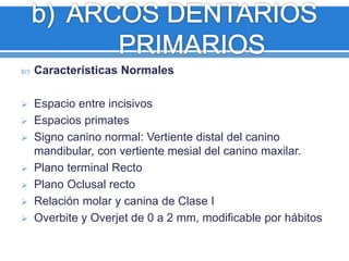  Características Normales 
 Espacio entre incisivos 
 Espacios primates 
 Signo canino normal: Vertiente distal del canino 
mandibular, con vertiente mesial del canino maxilar. 
 Plano terminal Recto 
 Plano Oclusal recto 
 Relación molar y canina de Clase I 
 Overbite y Overjet de 0 a 2 mm, modificable por hábitos 
 