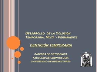 DESARROLLO DE LA OCLUSIÓN
TEMPORARIA, MIXTA Y PERMANENTE

  DENTICIÓN TEMPORARIA

     CÁTEDRA DE ORTODONCIA
    FACULTAD DE ODONTOLOGÍA
   UNIVERSIDAD DE BUENOS AIRES
 