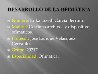  Nombre: Erika Lizeth García Berrum.
 Materia: Gestiona archivos y dispositivos
ofimáticos.
 Profesor: José Enrique Velásquez
Cervantes.
 Grupo: 20217.
 Especialidad: Ofimática.
 