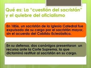 Qué es: La “cuestión del sacristán” 
y el quiebre del oficialismo 
En 1856, un sacristán de la Iglesia Catedral fue 
expulsado de su cargo por el sacristán mayor, 
sin el acuerdo del Cabildo Eclesiástico. 
En su defensa, dos canónigos presentaron un 
recurso ante la Corte Suprema, la que 
dictaminó restituir al sacristán en su cargo. 
 