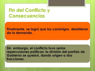 Fin del Conflicto y 
Consecuencias 
Finalmente, se logró que los canónigos desistieran 
de la demanda. 
Sin embargo, el conflicto tuvo serias 
repercusiones políticas: la división del partido de 
Gobierno se quebró, dando origen a dos 
fracciones. 
 