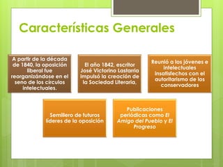 Características Generales 
A partir de la década 
de 1840, la oposición 
liberal fue 
reorganizándose en el 
seno de los círculos 
intelectuales. 
El año 1842, escritor 
José Victorino Lastarria 
impulsó la creación de 
la Sociedad Literaria, 
Reunió a los jóvenes e 
intelectuales 
insatisfechos con el 
autoritarismo de los 
conservadores 
Semillero de futuros 
líderes de la oposición 
Publicaciones 
periódicas como El 
Amigo del Pueblo y El 
Progreso 
 
