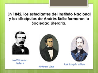 En 1842, los estudiantes del Instituto Nacional 
y los discípulos de Andrés Bello formaron la 
Sociedad Literaria. 
José Victorino 
Lastarria 
Antonio Varas 
José Joaquín Vallejo 
 