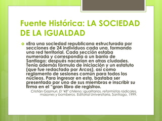 Fuente Histórica: LA SOCIEDAD 
DE LA IGUALDAD 
 «Era una sociedad republicana estructurada por 
secciones de 24 individuos cada una, formando 
una red territorial. Cada sección estaba 
numerada y correspondía a un barrio de 
Santiago; después nacerían en otras ciudades. 
Tenía además fórmula de iniciación y un estatuto 
(que fue redactado por Arcos), así como 
reglamento de sesiones común para todos los 
núcleos. Para ingresar en esta, bastaba ser 
presentado por uno de sus miembros e inscribir su 
firma en el “gran libro de registro». 
Cristián Gazmuri, El "48" chileno: igualitarios, reformistas radicales, 
masones y bomberos. Editorial Universitaria, Santiago, 1999. 
 