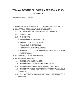 TEMA 6: DESARROLLO DE LA PERSONALIDAD
HUMANA
Mercedes Matás Castillo
1. CONCEPTO DE PERSONALIDAD. LOS RASGOS DIFERENCIALES.
2. LOS RASGOS DE PERSONALIDAD: EVALUACIÓN.
2.1. ALLPORT: RASGOS CENTRALES Y SECUNDARIOS.
2.2. CATTEL: 16PF.
2.3. THE BIG FIVE
• EXTRAVERSIÓN-INTROVERSIÓN.
• NEUROTICISMO-ESTABILIDAD.
• AMABILIDAD-ANTAGONISMO.
• RESPONSABILIDAD-IMPULSIVIDAD.
• APERTURA A LA EXPERIENCIA-RESISTENCIA A NUEVAS
EXPERIENCIAS.
3. LA HERENCIA Y EL TEMPERAMENTO.
4. EL VALOR DEL AMBIENTE.
4.1. INFLUENCIA DE LOS PADRES.
4.2. INFLUENCIA DEL AMBIENTE NO COMPARTIDO.
4.3. INFLUENCIA DE LA CULTURA (NORMAS Y VALORES).
4.4. INFLUENCIA DE LOS ACONTECIMIENTOS SOCIALES (LOCUS
DE CONTROL).
4.5. EL LÍMITE ENTRE FACTOR CULTURAL Y ESTEREOTIPO O
PREJUICIO.
 