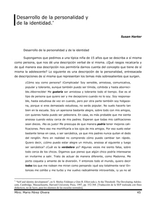 Desarrollo de la personalidad y
    de la identidad.∗

                                                                                                     Susan Harter



        Desarrollo de la personalidad y de la identidad

        Supongamos que pedimos a una típica niña de 15 años que se describa a sí misma
como persona, que nos dé una descripción verbal de sí misma. ¿Qué rasgos recalcaría y
de qué manera esa descripción nos permitiría darnos cuenta del concepto que tiene de sí
misma la adolescente? Lo siguiente es una descripción de la personalidad, entresacada
de descripciones de sí misma que representan los temas más sobresalientes que surgen.

          ¿Cómo soy como persona? ¡Complicada! Soy sensible, amistosa, comunicativa,
          popular y tolerante, aunque también puedo ser tímida, cohibida y hasta aborreci-
          ble.¡Aborrecible! Me gustaría ser amistosa y tolerante todo el tiempo. Ese es el
          tipo de persona que quiero ser y me decepciono cuando no lo soy. Soy responsa-
          ble, hasta estudiosa de vez en cuando, pero por otra parte también soy holgaza-
          na, porque si eres demasiado estudiosa, no serás popular. No suelo hacerlo tan
          bien en la escuela. Soy un apersona bastante alegre, sobre todo con mis amigos,
          con quienes hasta puedo ser peleonera. En casa, es más probable que me sienta
          ansiosa cuando estoy cerca de mis padres. Esperan que todas mis calificaciones
          sean dieces. ¡No es justo! Me preocupa de que manera podría tener mejores cali-
          ficaciones. Pero eso me mortificaría a los ojos de mis amigos. Por eso suelo estar
          bastante tensa en casa, o ser sarcástica, ya que mis padres nunca quitan el dedo
          del renglón. Pero en realidad no comprendo cómo puedo cambiar tan rápido.
          Quiero decir, ¿cómo puedo estar alegre un minuto, ansiosa al siguiente y luego
          ser sarcástica? ¿Cuál es la verdadera yo? Algunas veces me siento falsa, sobre
          todo cerca de los chicos. Digamos que pienso que algún chico podría interesarse
          en invitarme a salir. Trato de actuar de manera diferente, como Madonna. Me
          porto coqueta y amante de la diversión. Y entonces todo el mundo, quiero decir
          todos los que me rodean me miran como pensando ¡qué soy totalmente rara! En-
          tonces me cohíbo y me turbo y me vuelvo radicalmente introvertida, ¡y ya no sé



∗
 “Self and identity development”, en S. Shirley Feldman y Glen R. Elliot (eds.), At the Threshold. The Developing Adoles-
cent, Cambridge, Massachusetts, Harvard University Press, 1997, pp. 352-368. [Traducción de la SEP realizada con fines
didácticos, no de lucro, para los alumnos de las escuelas normales].
Mtro. Mario Pérez Olvera                                                                                            45
 