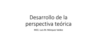 Desarrollo de la
perspectiva teórica
MCE. Luis M. Márquez Valdez
 