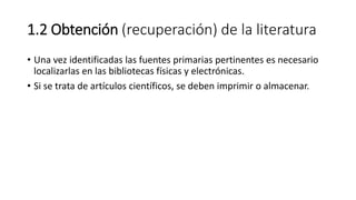 1.2 Obtención (recuperación) de la literatura
• Una vez identificadas las fuentes primarias pertinentes es necesario
localizarlas en las bibliotecas físicas y electrónicas.
• Si se trata de artículos científicos, se deben imprimir o almacenar.
 