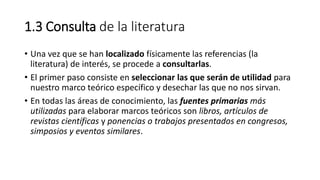 1.3 Consulta de la literatura
• Una vez que se han localizado físicamente las referencias (la
literatura) de interés, se procede a consultarlas.
• El primer paso consiste en seleccionar las que serán de utilidad para
nuestro marco teórico específico y desechar las que no nos sirvan.
• En todas las áreas de conocimiento, las fuentes primarias más
utilizadas para elaborar marcos teóricos son libros, artículos de
revistas científicas y ponencias o trabajos presentados en congresos,
simposios y eventos similares.
 